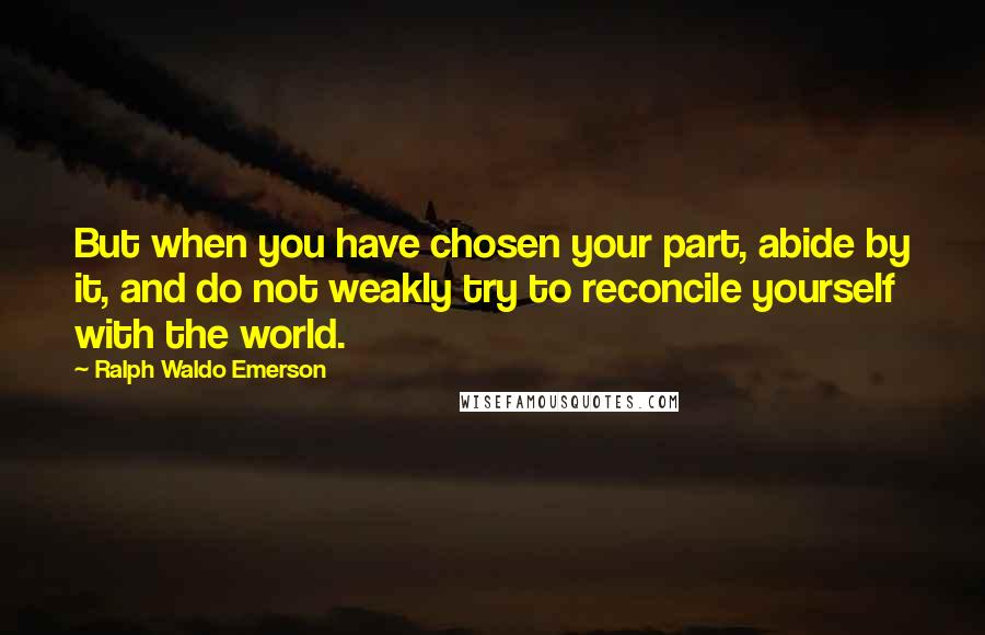 Ralph Waldo Emerson Quotes: But when you have chosen your part, abide by it, and do not weakly try to reconcile yourself with the world.