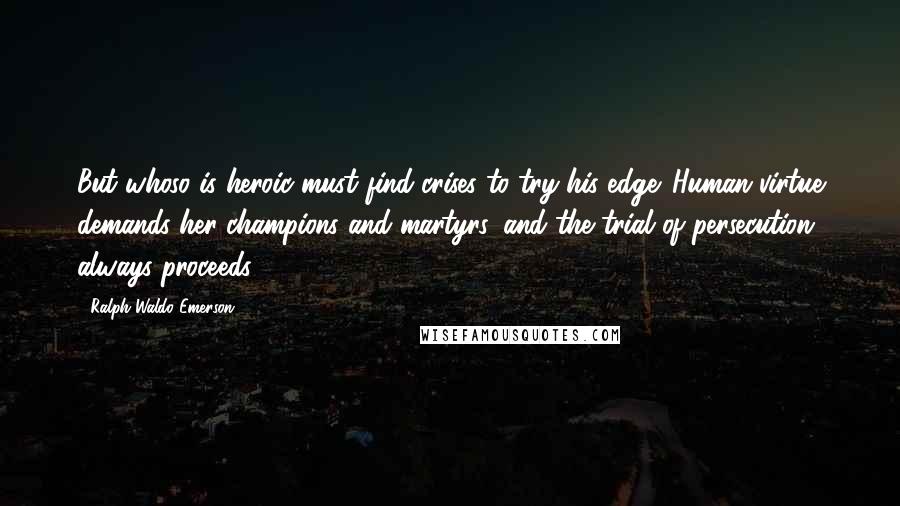 Ralph Waldo Emerson Quotes: But whoso is heroic must find crises to try his edge. Human virtue demands her champions and martyrs, and the trial of persecution always proceeds.