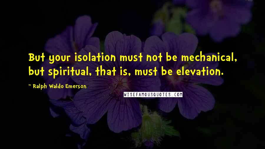 Ralph Waldo Emerson Quotes: But your isolation must not be mechanical, but spiritual, that is, must be elevation.