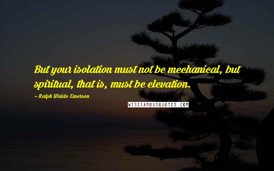 Ralph Waldo Emerson Quotes: But your isolation must not be mechanical, but spiritual, that is, must be elevation.