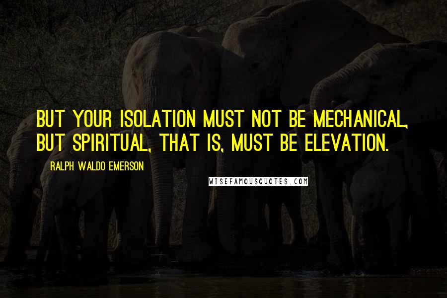 Ralph Waldo Emerson Quotes: But your isolation must not be mechanical, but spiritual, that is, must be elevation.