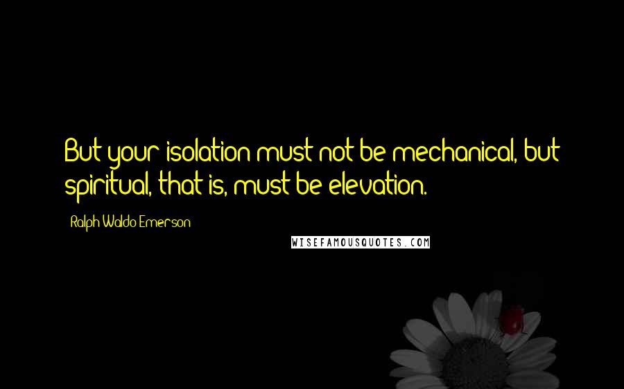 Ralph Waldo Emerson Quotes: But your isolation must not be mechanical, but spiritual, that is, must be elevation.