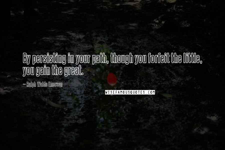 Ralph Waldo Emerson Quotes: By persisting in your path, though you forfeit the little, you gain the great.