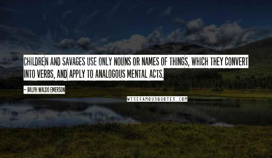 Ralph Waldo Emerson Quotes: Children and savages use only nouns or names of things, which they convert into verbs, and apply to analogous mental acts.