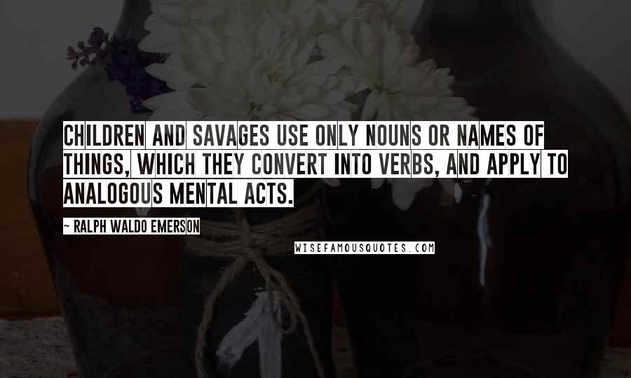 Ralph Waldo Emerson Quotes: Children and savages use only nouns or names of things, which they convert into verbs, and apply to analogous mental acts.