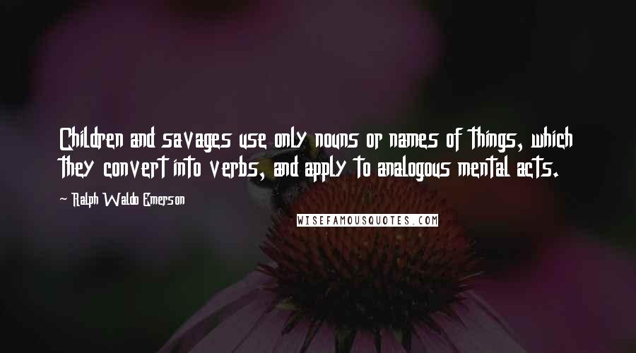 Ralph Waldo Emerson Quotes: Children and savages use only nouns or names of things, which they convert into verbs, and apply to analogous mental acts.