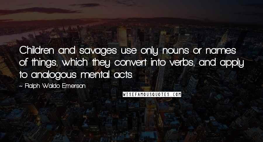 Ralph Waldo Emerson Quotes: Children and savages use only nouns or names of things, which they convert into verbs, and apply to analogous mental acts.