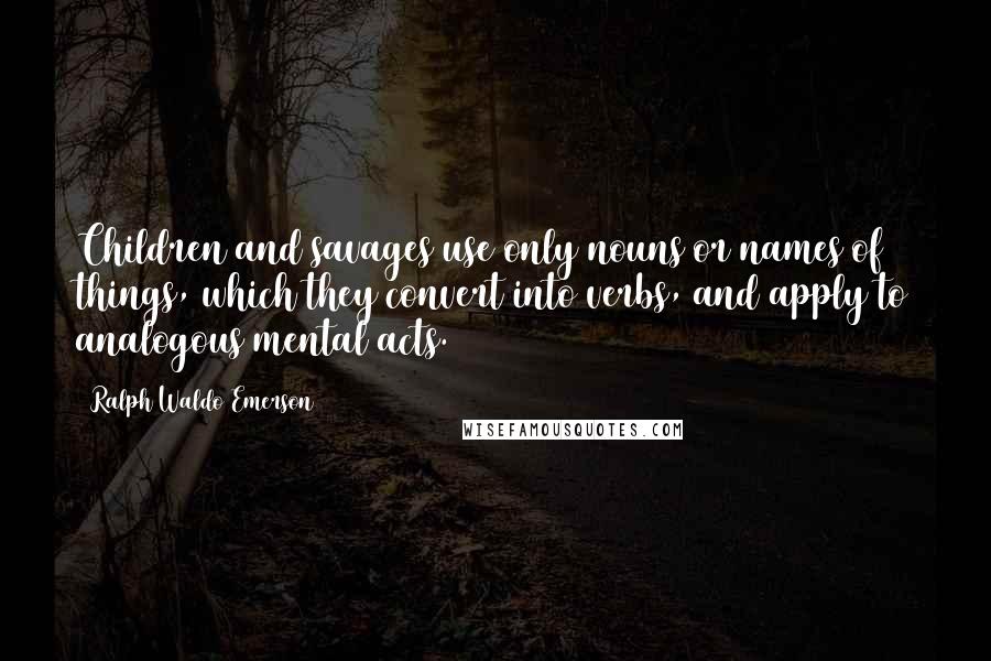 Ralph Waldo Emerson Quotes: Children and savages use only nouns or names of things, which they convert into verbs, and apply to analogous mental acts.