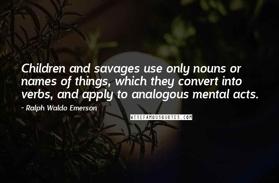 Ralph Waldo Emerson Quotes: Children and savages use only nouns or names of things, which they convert into verbs, and apply to analogous mental acts.