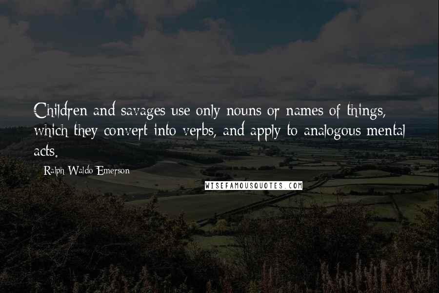 Ralph Waldo Emerson Quotes: Children and savages use only nouns or names of things, which they convert into verbs, and apply to analogous mental acts.