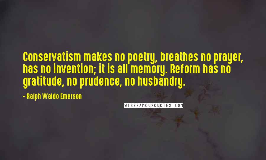 Ralph Waldo Emerson Quotes: Conservatism makes no poetry, breathes no prayer, has no invention; it is all memory. Reform has no gratitude, no prudence, no husbandry.