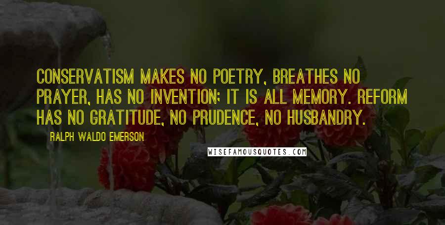 Ralph Waldo Emerson Quotes: Conservatism makes no poetry, breathes no prayer, has no invention; it is all memory. Reform has no gratitude, no prudence, no husbandry.