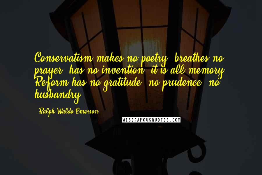 Ralph Waldo Emerson Quotes: Conservatism makes no poetry, breathes no prayer, has no invention; it is all memory. Reform has no gratitude, no prudence, no husbandry.
