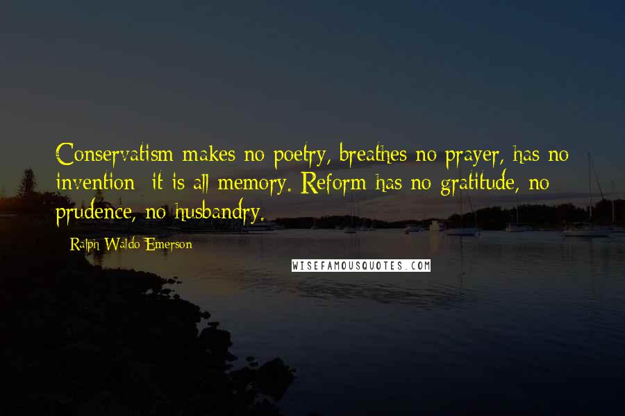 Ralph Waldo Emerson Quotes: Conservatism makes no poetry, breathes no prayer, has no invention; it is all memory. Reform has no gratitude, no prudence, no husbandry.