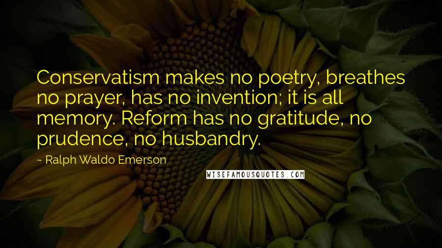 Ralph Waldo Emerson Quotes: Conservatism makes no poetry, breathes no prayer, has no invention; it is all memory. Reform has no gratitude, no prudence, no husbandry.