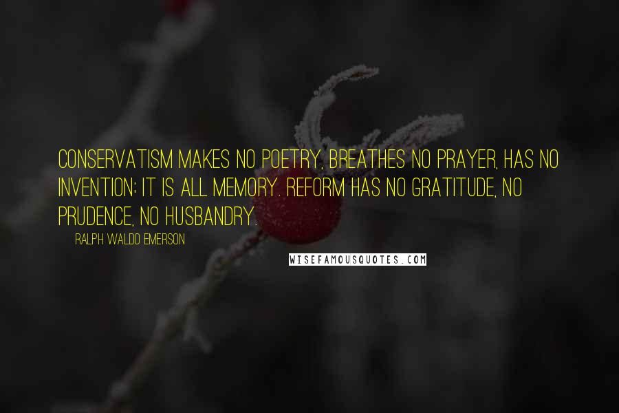 Ralph Waldo Emerson Quotes: Conservatism makes no poetry, breathes no prayer, has no invention; it is all memory. Reform has no gratitude, no prudence, no husbandry.