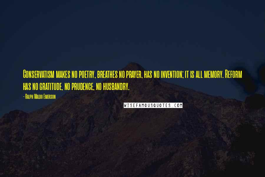 Ralph Waldo Emerson Quotes: Conservatism makes no poetry, breathes no prayer, has no invention; it is all memory. Reform has no gratitude, no prudence, no husbandry.