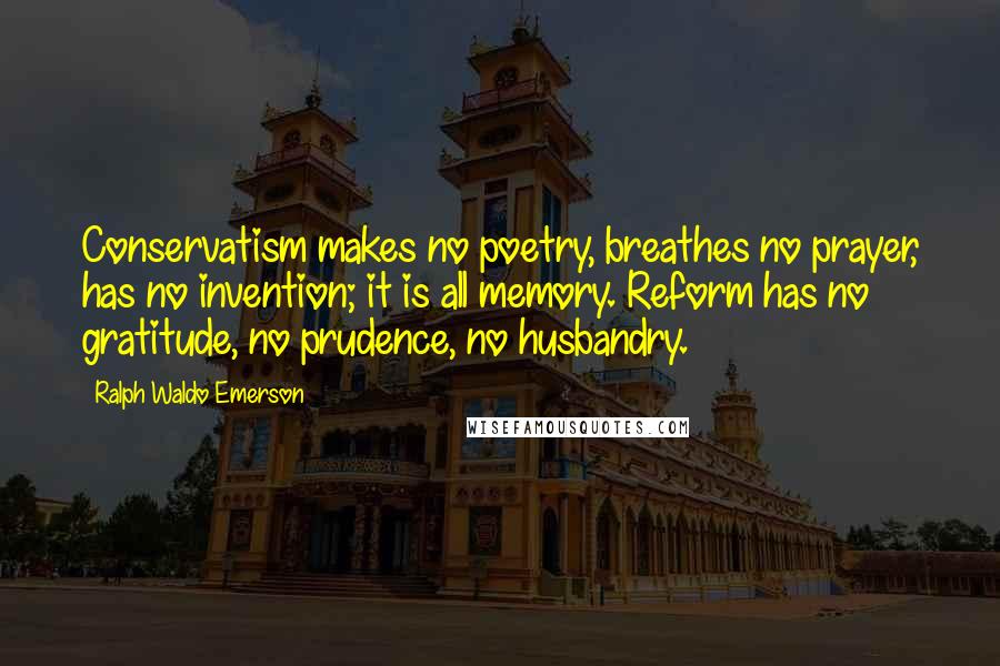 Ralph Waldo Emerson Quotes: Conservatism makes no poetry, breathes no prayer, has no invention; it is all memory. Reform has no gratitude, no prudence, no husbandry.