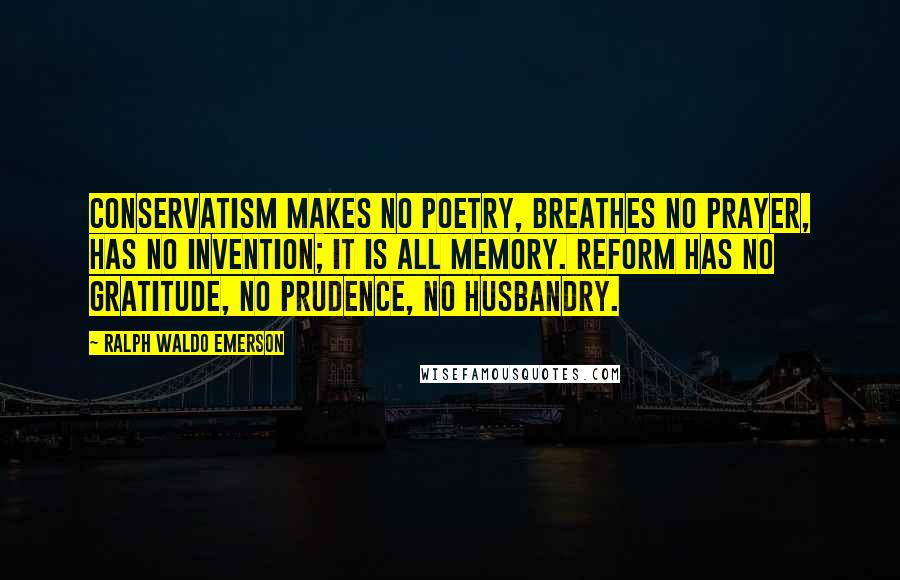 Ralph Waldo Emerson Quotes: Conservatism makes no poetry, breathes no prayer, has no invention; it is all memory. Reform has no gratitude, no prudence, no husbandry.