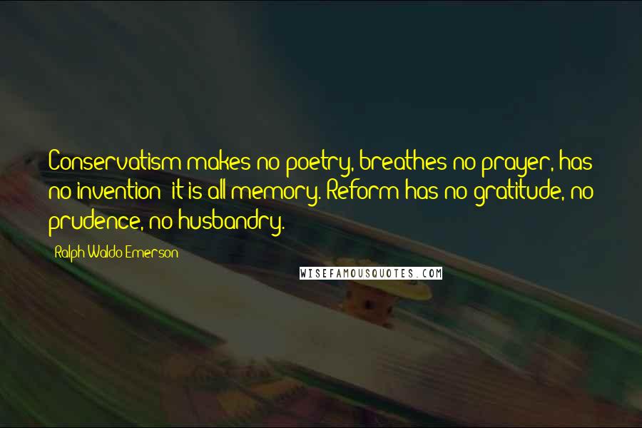 Ralph Waldo Emerson Quotes: Conservatism makes no poetry, breathes no prayer, has no invention; it is all memory. Reform has no gratitude, no prudence, no husbandry.