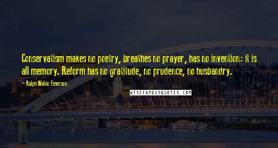 Ralph Waldo Emerson Quotes: Conservatism makes no poetry, breathes no prayer, has no invention; it is all memory. Reform has no gratitude, no prudence, no husbandry.