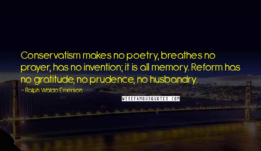 Ralph Waldo Emerson Quotes: Conservatism makes no poetry, breathes no prayer, has no invention; it is all memory. Reform has no gratitude, no prudence, no husbandry.