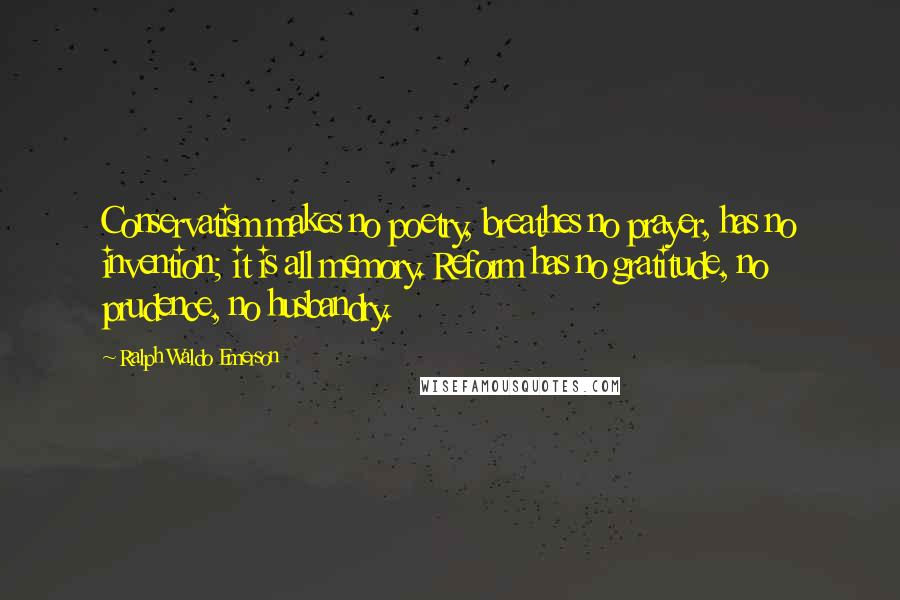 Ralph Waldo Emerson Quotes: Conservatism makes no poetry, breathes no prayer, has no invention; it is all memory. Reform has no gratitude, no prudence, no husbandry.