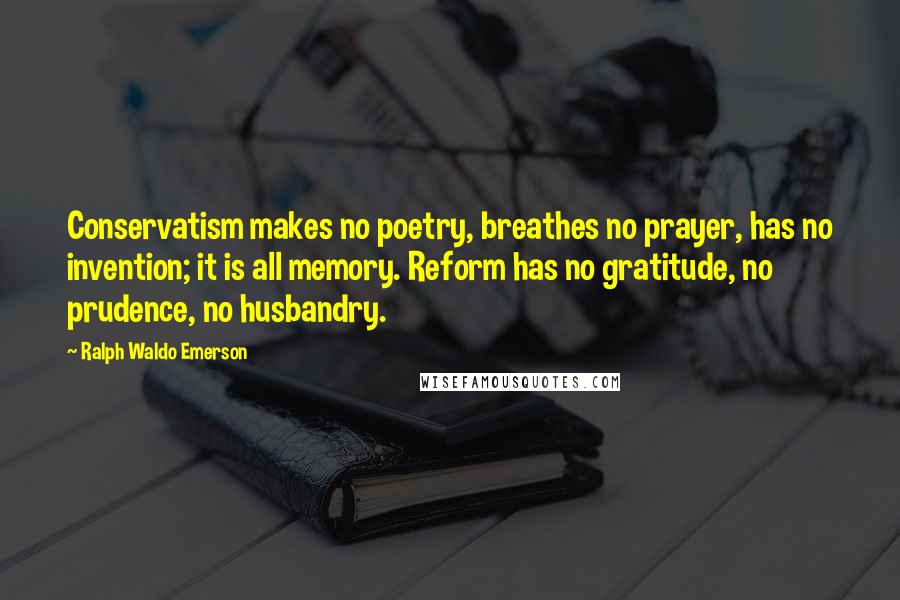 Ralph Waldo Emerson Quotes: Conservatism makes no poetry, breathes no prayer, has no invention; it is all memory. Reform has no gratitude, no prudence, no husbandry.