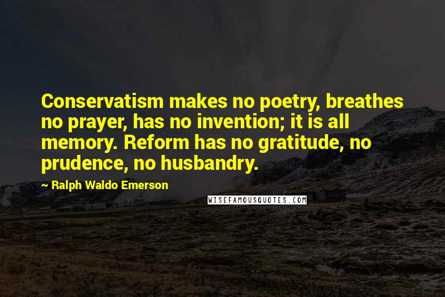 Ralph Waldo Emerson Quotes: Conservatism makes no poetry, breathes no prayer, has no invention; it is all memory. Reform has no gratitude, no prudence, no husbandry.