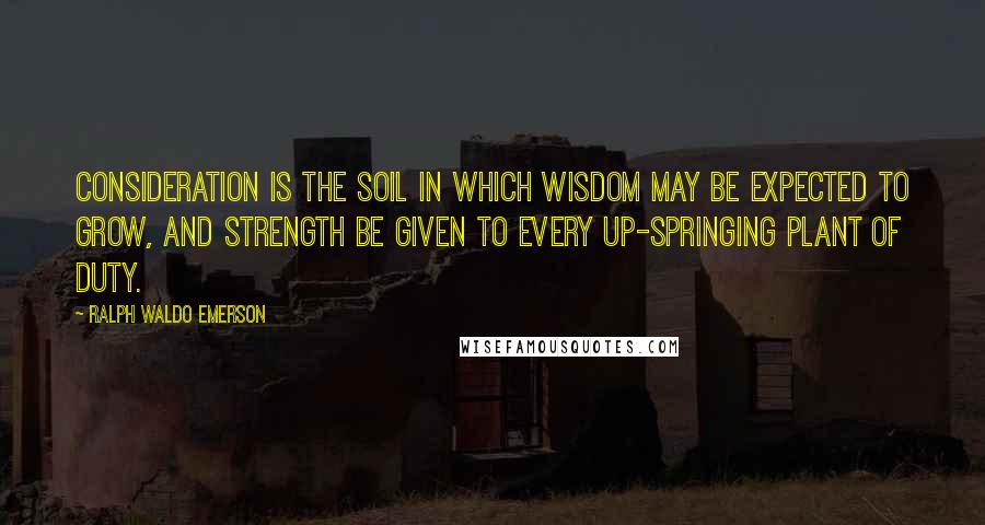 Ralph Waldo Emerson Quotes: Consideration is the soil in which wisdom may be expected to grow, and strength be given to every up-springing plant of duty.
