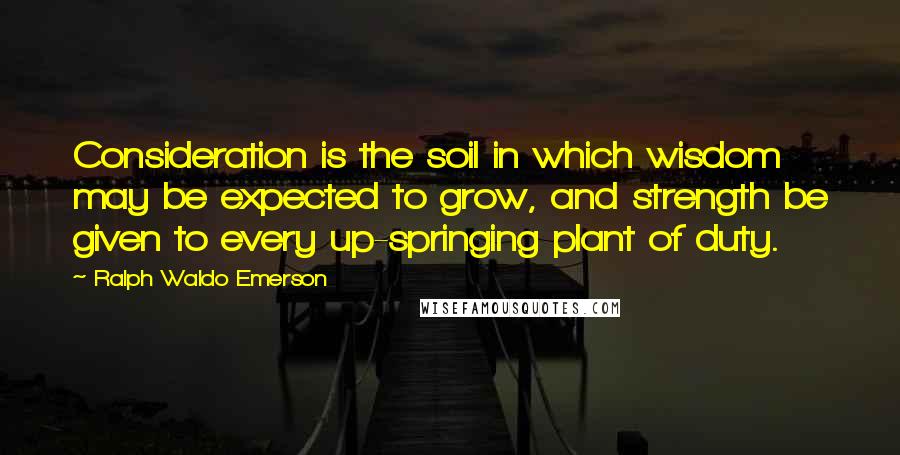 Ralph Waldo Emerson Quotes: Consideration is the soil in which wisdom may be expected to grow, and strength be given to every up-springing plant of duty.