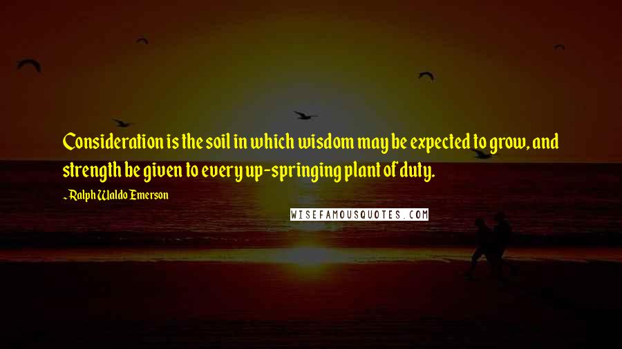 Ralph Waldo Emerson Quotes: Consideration is the soil in which wisdom may be expected to grow, and strength be given to every up-springing plant of duty.