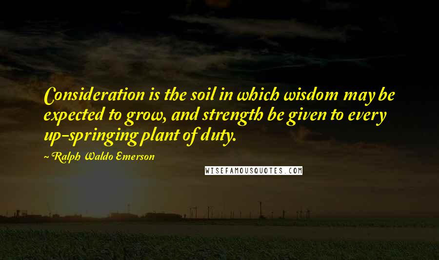Ralph Waldo Emerson Quotes: Consideration is the soil in which wisdom may be expected to grow, and strength be given to every up-springing plant of duty.