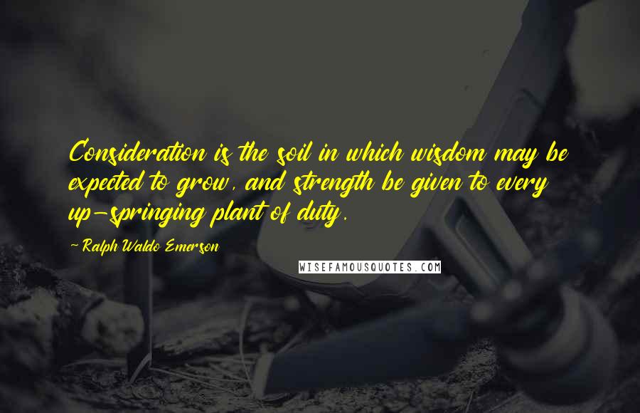 Ralph Waldo Emerson Quotes: Consideration is the soil in which wisdom may be expected to grow, and strength be given to every up-springing plant of duty.