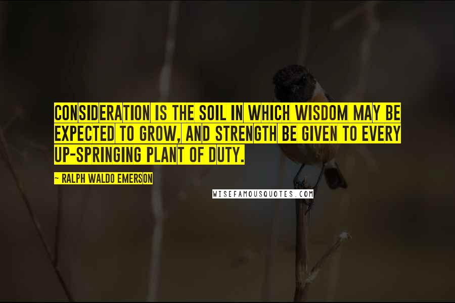 Ralph Waldo Emerson Quotes: Consideration is the soil in which wisdom may be expected to grow, and strength be given to every up-springing plant of duty.