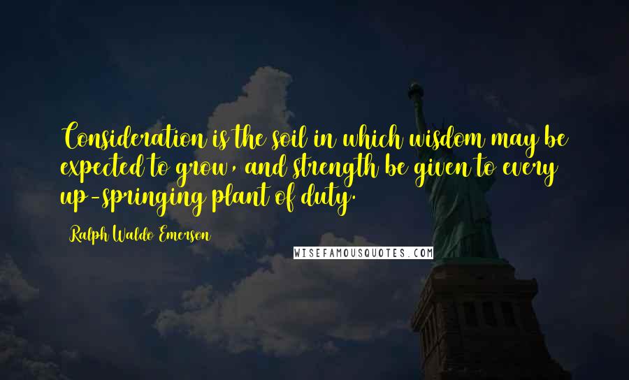 Ralph Waldo Emerson Quotes: Consideration is the soil in which wisdom may be expected to grow, and strength be given to every up-springing plant of duty.