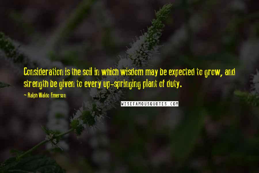 Ralph Waldo Emerson Quotes: Consideration is the soil in which wisdom may be expected to grow, and strength be given to every up-springing plant of duty.