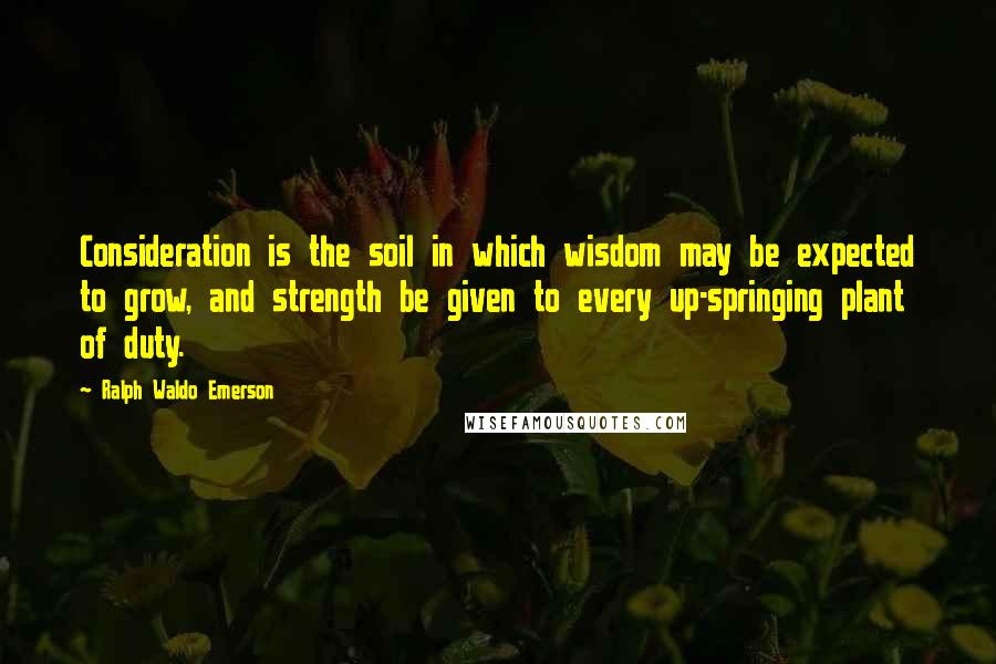 Ralph Waldo Emerson Quotes: Consideration is the soil in which wisdom may be expected to grow, and strength be given to every up-springing plant of duty.