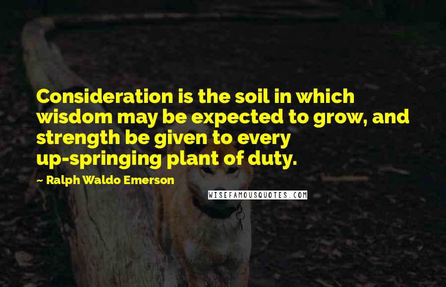 Ralph Waldo Emerson Quotes: Consideration is the soil in which wisdom may be expected to grow, and strength be given to every up-springing plant of duty.