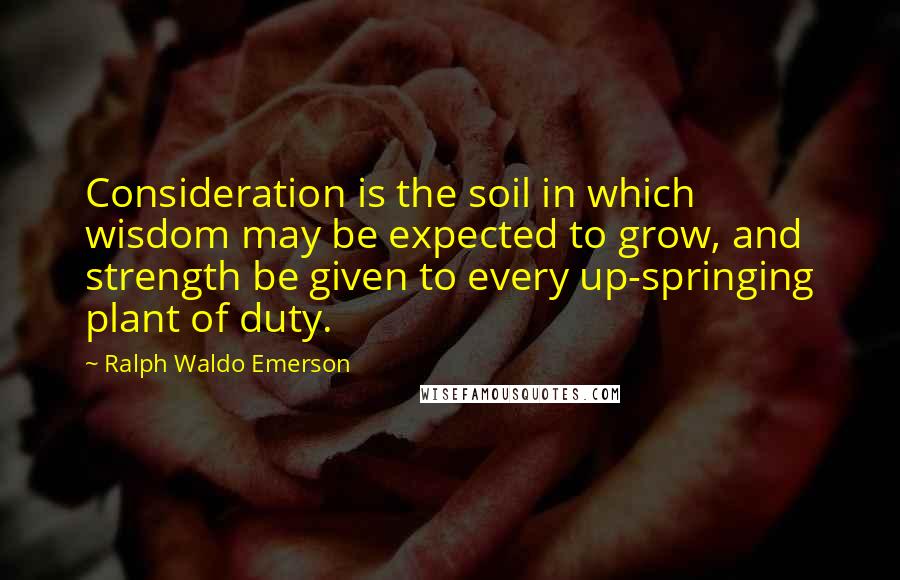 Ralph Waldo Emerson Quotes: Consideration is the soil in which wisdom may be expected to grow, and strength be given to every up-springing plant of duty.