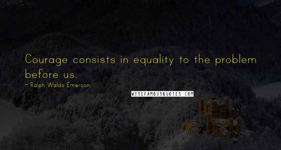 Ralph Waldo Emerson Quotes: Courage consists in equality to the problem before us.