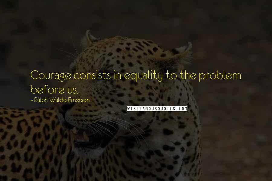 Ralph Waldo Emerson Quotes: Courage consists in equality to the problem before us.