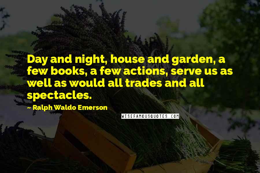Ralph Waldo Emerson Quotes: Day and night, house and garden, a few books, a few actions, serve us as well as would all trades and all spectacles.