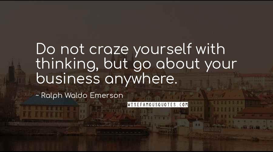 Ralph Waldo Emerson Quotes: Do not craze yourself with thinking, but go about your business anywhere.