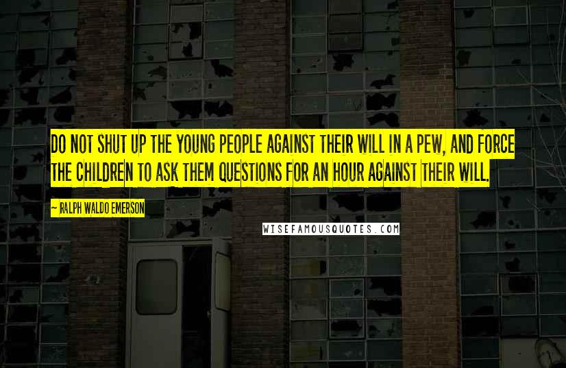 Ralph Waldo Emerson Quotes: Do not shut up the young people against their will in a pew, and force the children to ask them questions for an hour against their will.