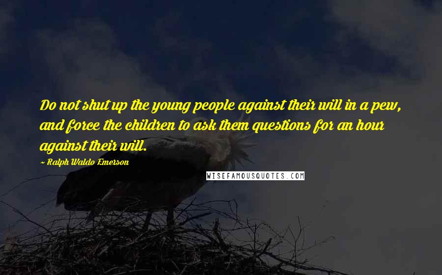 Ralph Waldo Emerson Quotes: Do not shut up the young people against their will in a pew, and force the children to ask them questions for an hour against their will.