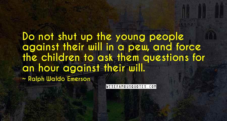 Ralph Waldo Emerson Quotes: Do not shut up the young people against their will in a pew, and force the children to ask them questions for an hour against their will.