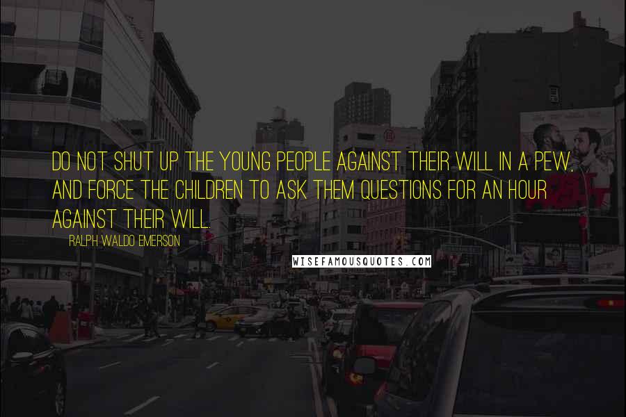 Ralph Waldo Emerson Quotes: Do not shut up the young people against their will in a pew, and force the children to ask them questions for an hour against their will.