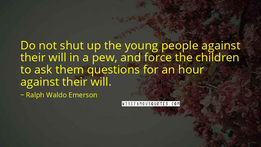Ralph Waldo Emerson Quotes: Do not shut up the young people against their will in a pew, and force the children to ask them questions for an hour against their will.