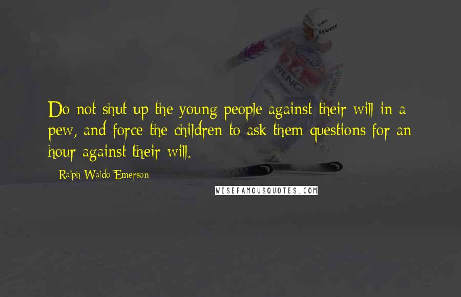 Ralph Waldo Emerson Quotes: Do not shut up the young people against their will in a pew, and force the children to ask them questions for an hour against their will.